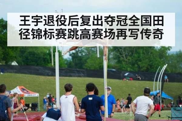 王宇退役后复出夺冠全国田径锦标赛跳高赛场再写传奇