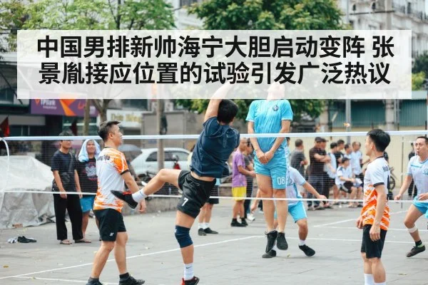中国男排新帅海宁大胆启动变阵 张景胤接应位置的试验引发广泛热议